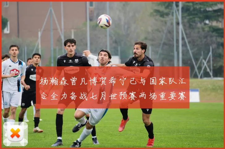 杨瀚森曾凡博贺希宁已与国家队汇合全力备战七月世预赛两场重要赛事