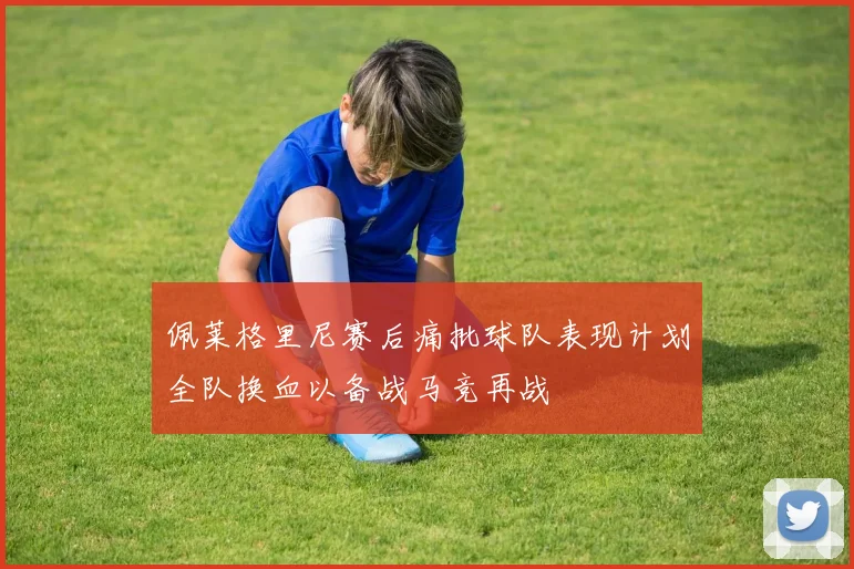 佩莱格里尼赛后痛批球队表现计划全队换血以备战马竞再战