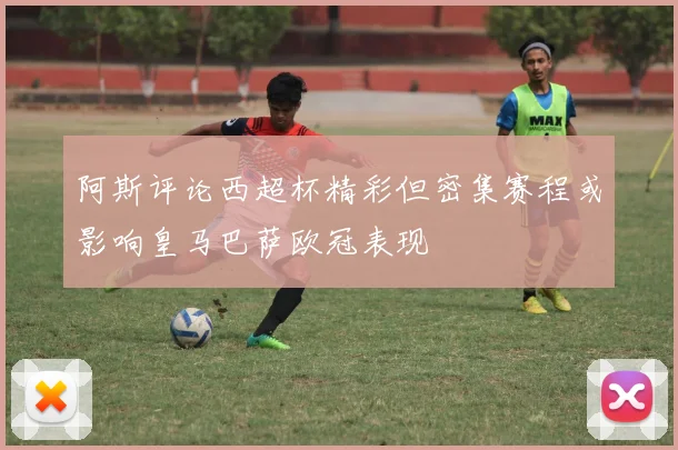 阿斯评论西超杯精彩但密集赛程或影响皇马巴萨欧冠表现