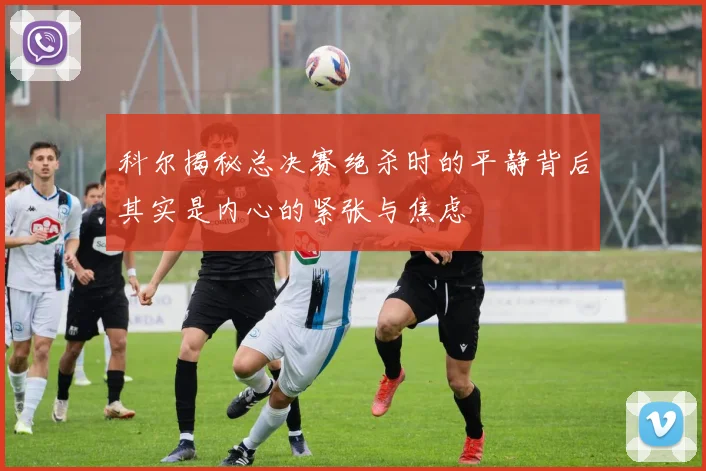 科尔揭秘总决赛绝杀时的平静背后其实是内心的紧张与焦虑
