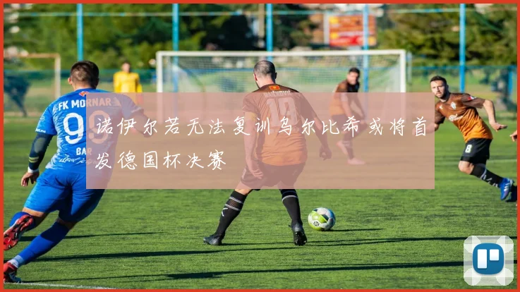 诺伊尔若无法复训乌尔比希或将首发德国杯决赛