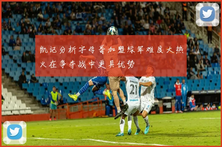 凯记分析字母哥加盟绿军难度大热火在争夺战中更具优势