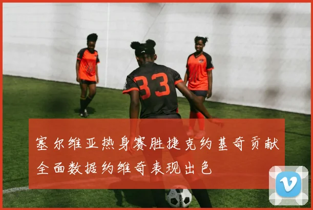 塞尔维亚热身赛胜捷克约基奇贡献全面数据约维奇表现出色