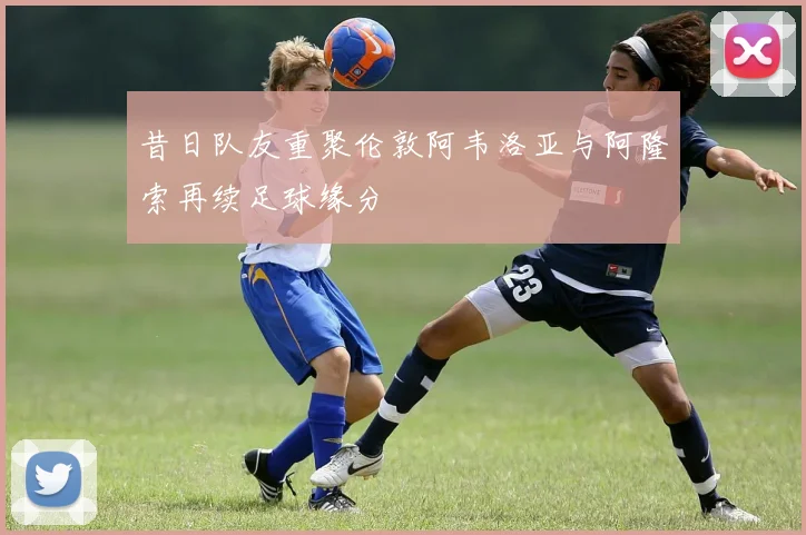 昔日队友重聚伦敦阿韦洛亚与阿隆索再续足球缘分