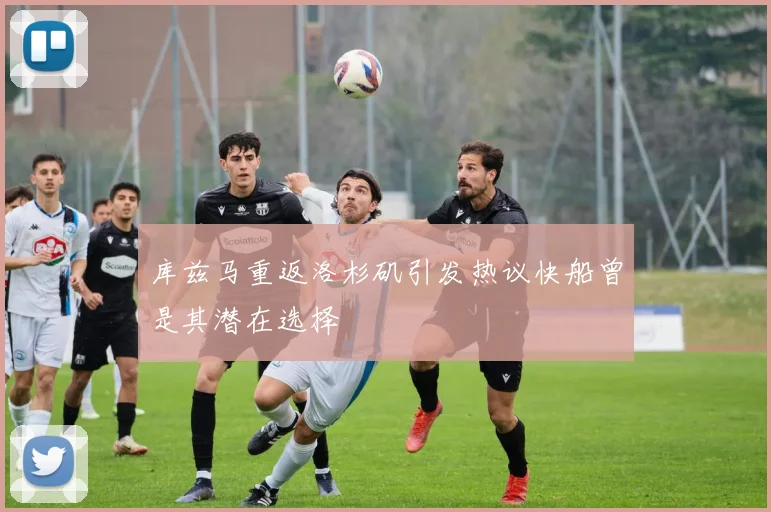 库兹马重返洛杉矶引发热议快船曾是其潜在选择