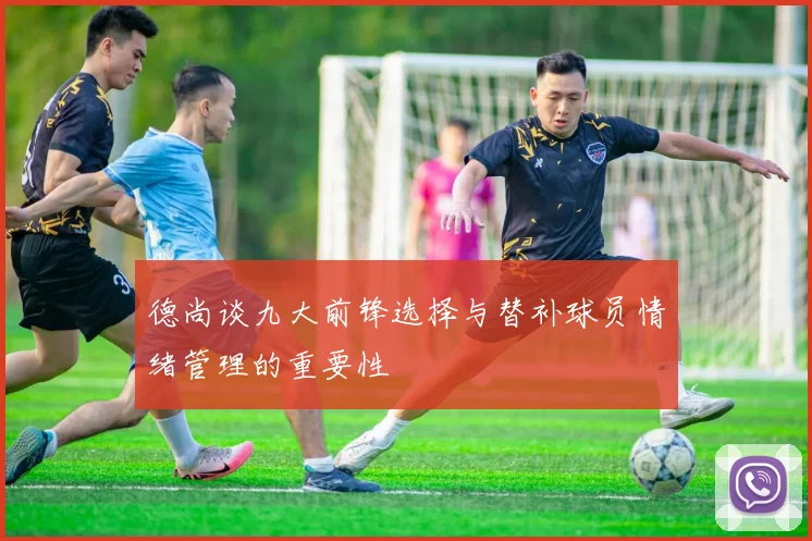德尚谈九大前锋选择与替补球员情绪管理的重要性
