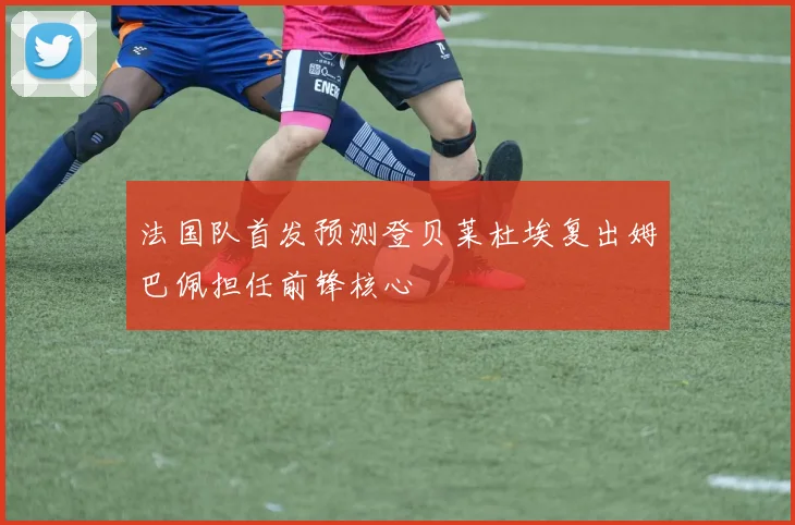 法国队首发预测登贝莱杜埃复出姆巴佩担任前锋核心