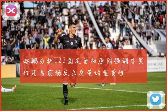 赵鹏分析U23国足晋级原因强调李昊作用与前场反击质量的重要性
