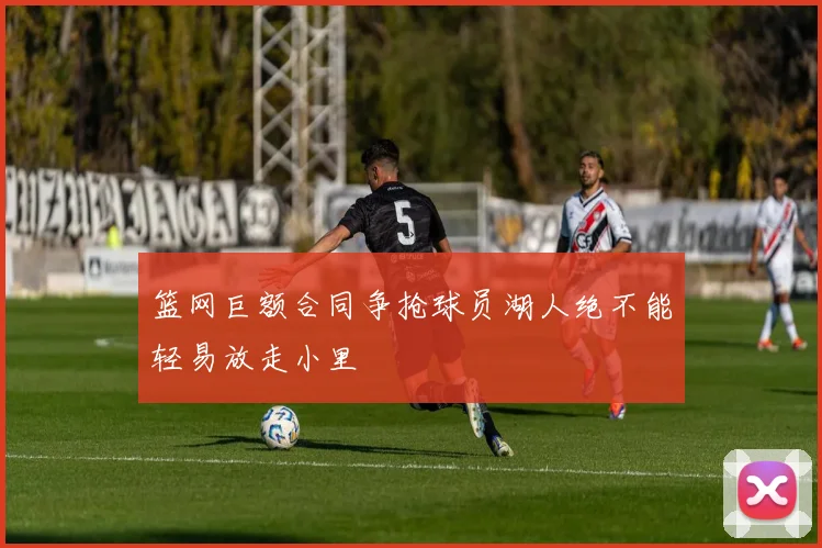 篮网巨额合同争抢球员湖人绝不能轻易放走小里