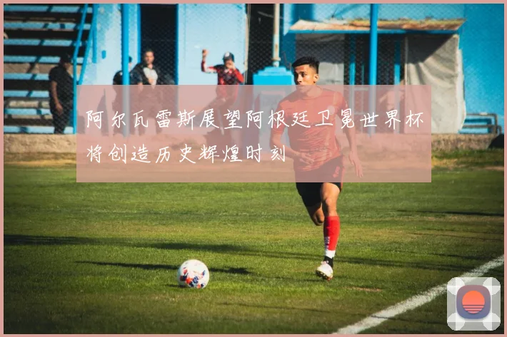 阿尔瓦雷斯展望阿根廷卫冕世界杯将创造历史辉煌时刻