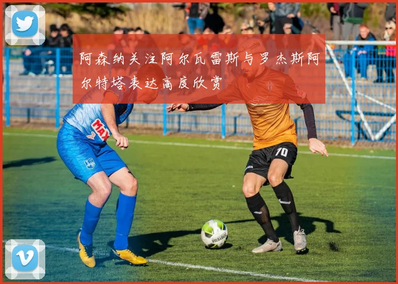 阿森纳关注阿尔瓦雷斯与罗杰斯阿尔特塔表达高度欣赏