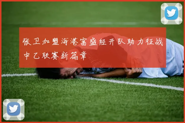 张卫加盟海港富盛经开队助力征战中乙联赛新篇章