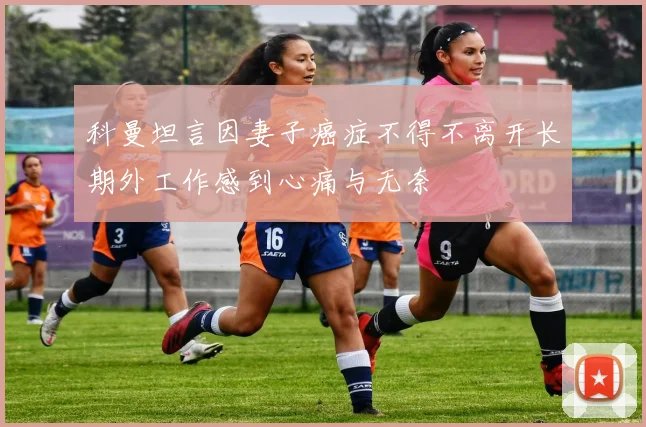 科曼坦言因妻子癌症不得不离开长期外工作感到心痛与无奈
