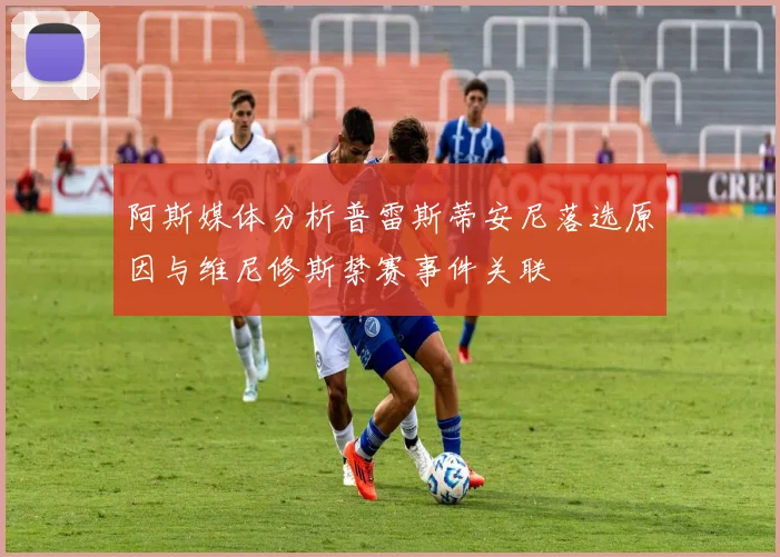 阿斯媒体分析普雷斯蒂安尼落选原因与维尼修斯禁赛事件关联
