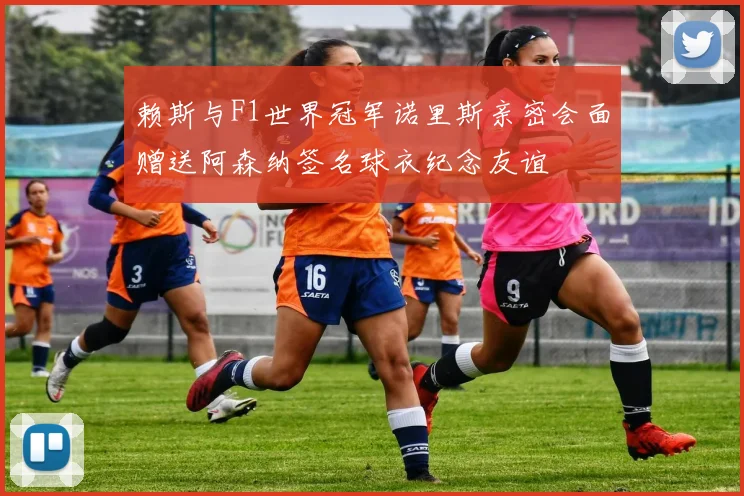 赖斯与F1世界冠军诺里斯亲密会面赠送阿森纳签名球衣纪念友谊