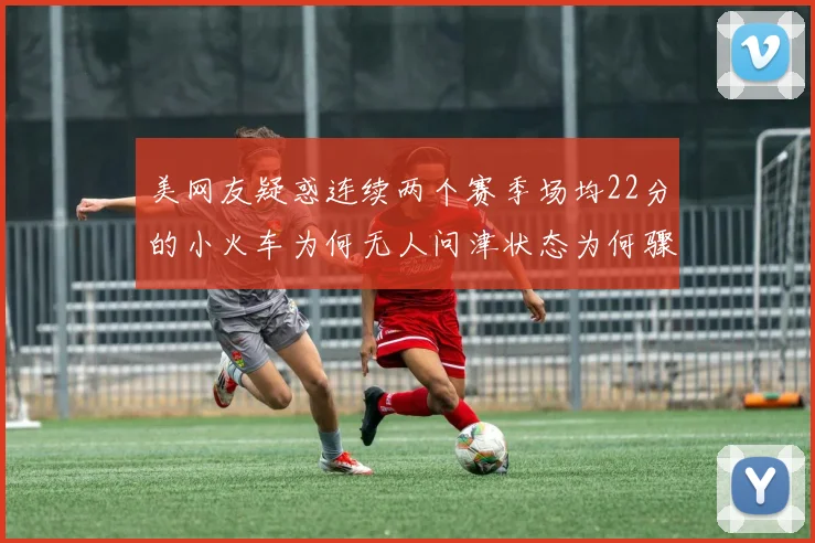 美网友疑惑连续两个赛季场均22分的小火车为何无人问津状态为何骤降