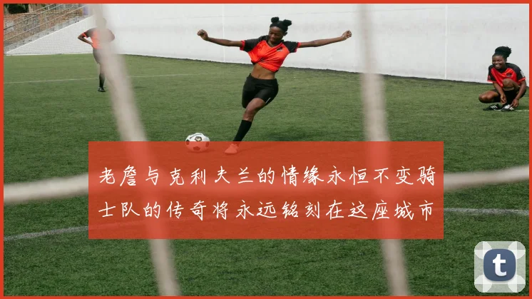 老詹与克利夫兰的情缘永恒不变骑士队的传奇将永远铭刻在这座城市