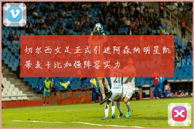 切尔西女足正式引进阿森纳明星凯蒂麦卡比加强阵容实力