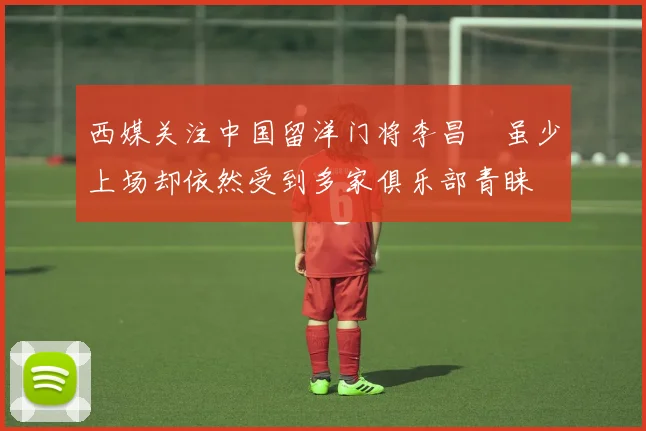 西媒关注中国留洋门将李昌祎虽少上场却依然受到多家俱乐部青睐