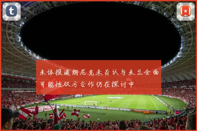 米体报道朗尼克未否认与米兰会面可能性双方合作仍在探讨中