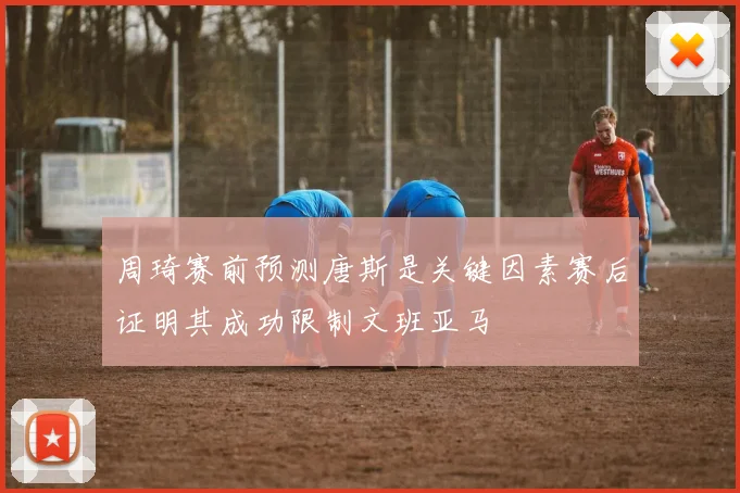 周琦赛前预测唐斯是关键因素赛后证明其成功限制文班亚马