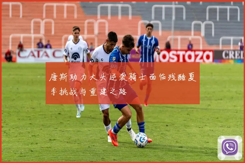 唐斯助力大头逆袭骑士面临残酷夏季挑战与重建之路