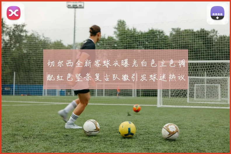 切尔西全新客球衣曝光白色主色调配红色竖条复古队徽引发球迷热议