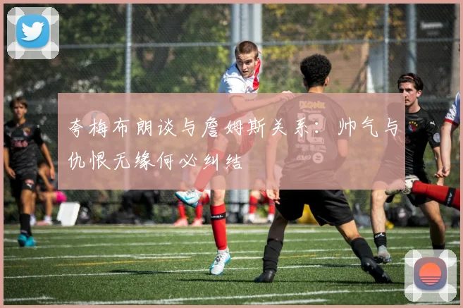 夸梅布朗谈与詹姆斯关系：帅气与仇恨无缘何必纠结