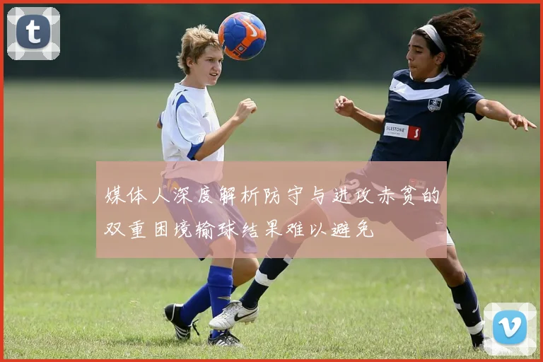 媒体人深度解析防守与进攻赤贫的双重困境输球结果难以避免