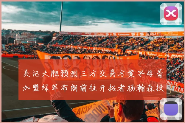 美记大胆预测三方交易方案字母哥加盟绿军布朗前往开拓者杨瀚森投奔雄鹿