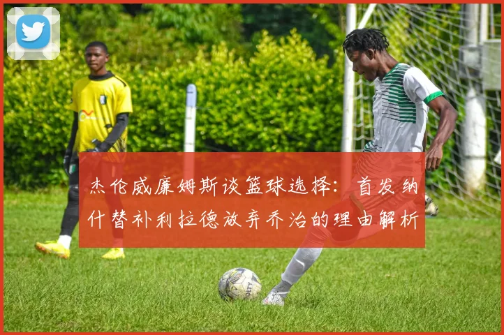 杰伦威廉姆斯谈篮球选择：首发纳什替补利拉德放弃乔治的理由解析