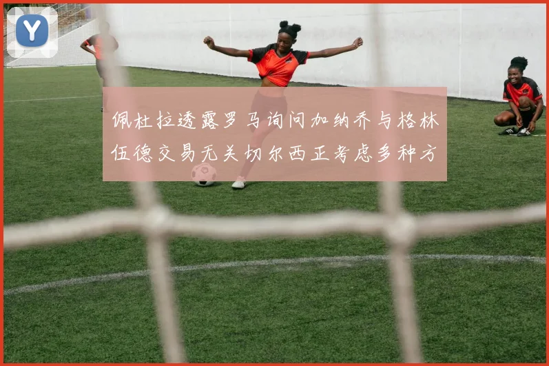 佩杜拉透露罗马询问加纳乔与格林伍德交易无关切尔西正考虑多种方案